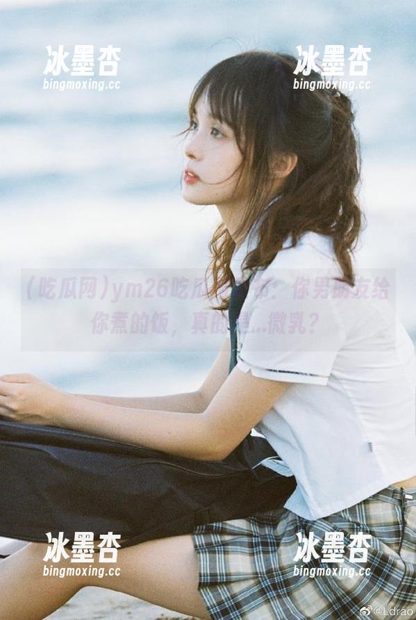 ym26吃瓜网发布：你男朋友给你煮的饭，真的是...微乳？